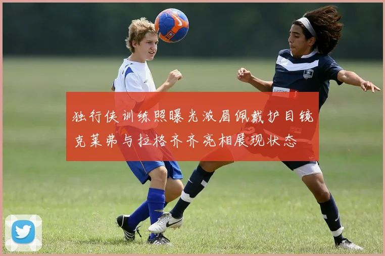 独行侠训练照曝光浓眉佩戴护目镜克莱弗与拉格齐齐亮相展现状态