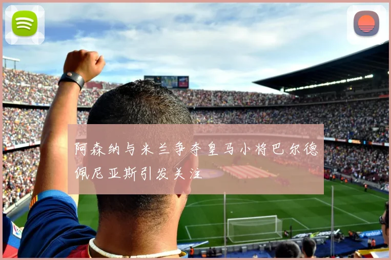 阿森纳与米兰争夺皇马小将巴尔德佩尼亚斯引发关注