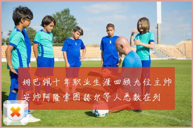 姆巴佩十年职业生涯回顾九位主帅安帅阿隆索图赫尔等人悉数在列