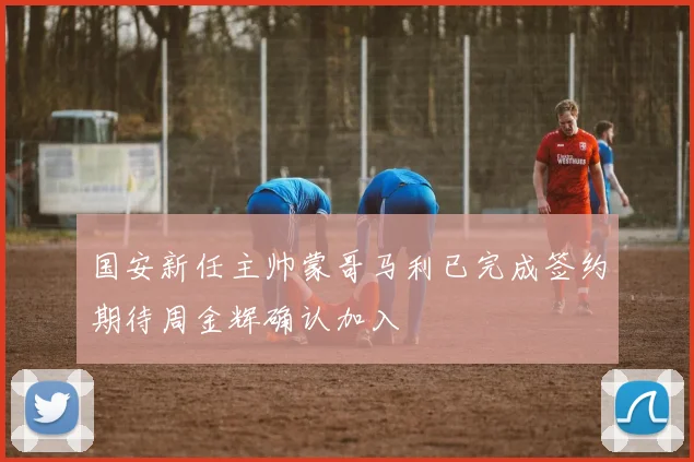 国安新任主帅蒙哥马利已完成签约期待周金辉确认加入