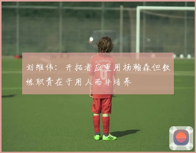 刘维伟：开拓者应重用杨瀚森但教练职责在于用人而非培养