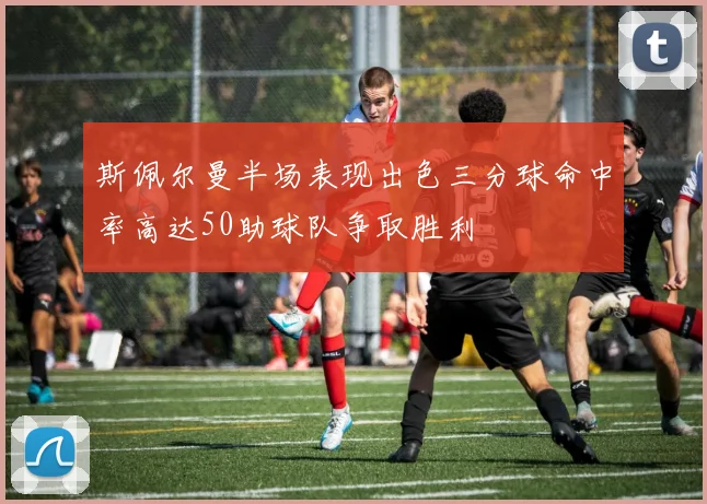 斯佩尔曼半场表现出色三分球命中率高达50助球队争取胜利