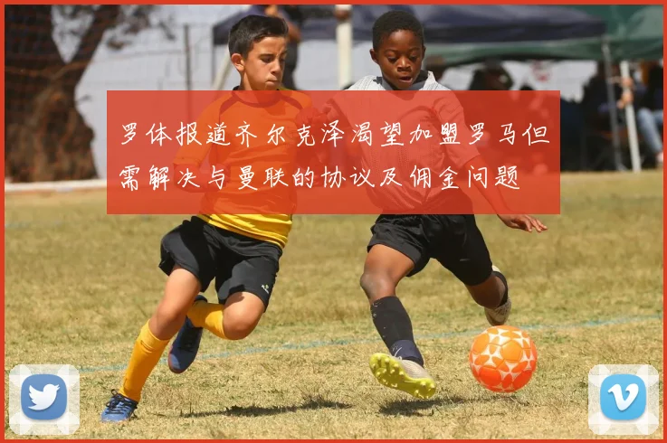 罗体报道齐尔克泽渴望加盟罗马但需解决与曼联的协议及佣金问题