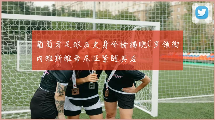 葡萄牙足球历史身价榜揭晓C罗领衔内维斯维蒂尼亚紧随其后