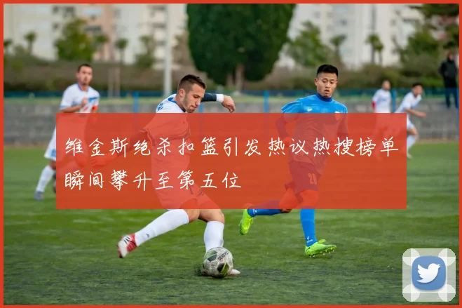 维金斯绝杀扣篮引发热议热搜榜单瞬间攀升至第五位