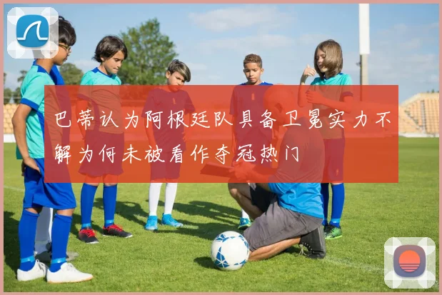 巴蒂认为阿根廷队具备卫冕实力不解为何未被看作夺冠热门
