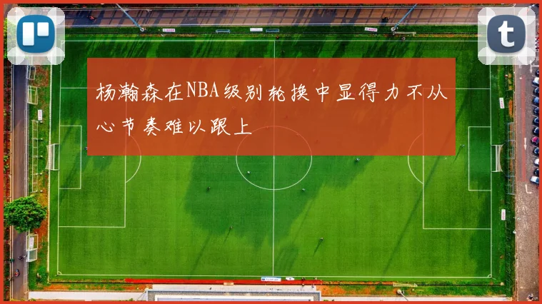 杨瀚森在NBA级别轮换中显得力不从心节奏难以跟上