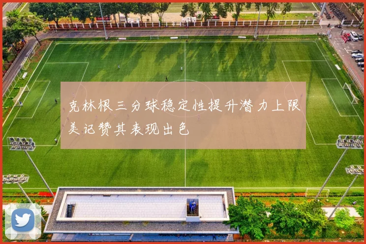 克林根三分球稳定性提升潜力上限美记赞其表现出色