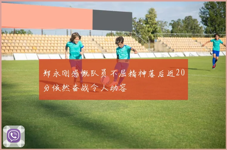 郑永刚感慨队员不屈精神落后近20分依然奋战令人动容